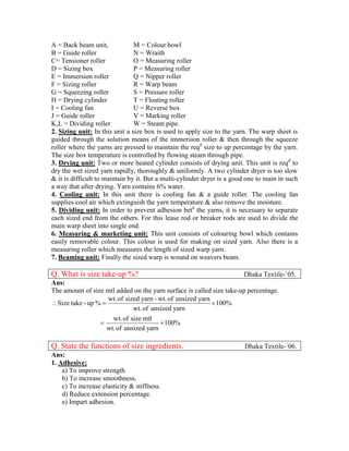 A = Back beam unit,             M = Colour bowl
B = Guide roller                N = Wraith
C= Tensioner roller             O = Measuring roller
D = Sizing box                  P = Measuring roller
E = Immersion roller            Q = Nipper roller
F = Sizing roller               R = Warp beam
G = Squeezing roller            S = Pressure roller
H = Drying cylinder             T = Floating roller
I = Cooling fan                 U = Reverse box
J = Guide roller                V = Marking roller
K,L = Dividing roller           W = Steam pipe.
2. Sizing unit: In this unit a size box is used to apply size to the yarn. The warp sheet is
guided through the solution means of the immersion roller & then through the squeeze
roller where the yarns are pressed to maintain the reqd size to up percentage by the yarn.
The size box temperature is controlled by flowing steam through pipe.
3. Drying unit: Two or more heated cylinder consists of drying unit. This unit is reqd to
dry the wet sized yarn rapidly, thoroughly & uniformly. A two cylinder dryer is too slow
& it is difficult to maintain by it. But a multi-cylinder dryer is a good one to main in such
a way that after drying. Yarn contains 6% water.
4. Cooling unit: In this unit there is cooling fan & a guide roller. The cooling fan
supplies cool air which extinguish the yarn temperature & also remove the moisture.
5. Dividing unit: In order to prevent adhesion betn the yarns, it is necessary to separate
each sized end from the others. For this lease rod or breaker rods are used to divide the
main warp sheet into single end.
6. Measuring & marketing unit: This unit consists of colouring bowl which contains
easily removable colour. This colour is used for making on sized yarn. Also there is a
measuring roller which measures the length of sized warp yarn.
7. Beaming unit: Finally the sized warp is wound on weavers beam.

Q. What is size take-up %?                                              Dhaka Textile-`05.
Ans:
The amount of size mtl added on the yarn surface is called size take-up percentage.
                     wt. of sized yarn - wt. of unsized yarn
 Size take - up %                                           100%
                               wt. of unsized yarn
                       wt. of size mtl
                                         100%
                     wt. of unsized yarn

Q. State the functions of size ingredients.                             Dhaka Textile-`06.
Ans:
1. Adhesive:
    a) To improve strength
    b) To increase smoothness.
    c) To increase elasticity & stiffness.
    d) Reduce extension percentage.
    e) Impart adhesion.
 