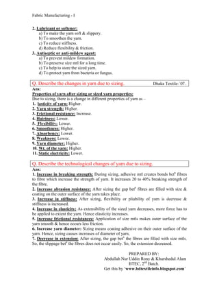 Fabric Manufacturing - I


2. Lubricant or softener:
    a) To make the yarn soft & slippery.
    b) To smoothen the yarn.
    c) To reduce stiffness.
    d) Reduce flexibility & friction.
3. Antiseptic or anti-mildew agent:
    a) To prevent mildew formation.
    b) To preserve size mtl for a long time.
    c) To help to store the sized yarn.
    d) To protect yarn from bacteria or fungus.

Q. Describe the changes in yarn due to sizing.                          Dhaka Textile-`07.
Ans:
Properties of yarn after sizing or sized yarn properties:
Due to sizing, there is a change in different properties of yarn as –
1. lasticity of yarn: Higher.
2. Yarn strength: Higher.
3. Frictional resistance: Increase.
4. Hairiness: Lower.
5. Flexibility: Lower.
6. Smoothness: Higher.
7. Absorbency: Lower.
8. Weakness: Lower.
9. Yarn diameter: Higher.
10. Wt. of the yarn: Higher.
11. Static electricity: Lower.

Q. Describe the technological changes of yarn due to sizing.
Ans:
1. Increase in breaking strength: During sizing, adhesive mtl creates bonds betn fibres
to fibre which increase the strength of yarn. It increases 20 to 40% breaking strength of
the fibre.
2. Increase abrasion resistance: After sizing the gap betn fibres are filled with size &
coating on the outer surface of the yarn takes place.
3. Increase in stiffness: After sizing, flexibility or pliability of yarn is decrease &
stiffness is increased.
4. Increase in elasticity: As extensibility of the sized yarn decreases, more force has to
be applied to extent the yarn. Hence elasticity increases.
5. Increase frictional resistances: Application of size mtls makes outer surface of the
yarn smooth & hence occurs less friction.
6. Increase yarn diameter: Sizing means coating adhesive on their outer surface of the
yarn. Hence, sizing causes increases of diameter of yarn,
7. Decrease in extension: After sizing, the gap betn the fibres are filled with size mtls.
So, the slippage betn the fibres does not occur easily. So, the extension decreased.

                                                         PREPARED BY:
                                           Abdullah Nur Uddin Rony & Khurshedul Alam
                                                         BTEC, 2nd Batch.
                                           Get this by ‘www.bdtextileinfo.blogspot.com’
 