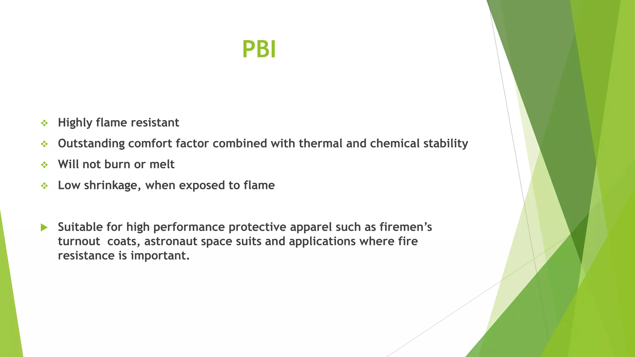 PBI
 Highly flame resistant
 Outstanding comfort factor combined with thermal and chemical stability
 Will not burn or melt
 Low shrinkage, when exposed to flame
 Suitable for high performance protective apparel such as firemen’s
turnout coats, astronaut space suits and applications where fire
resistance is important.
 