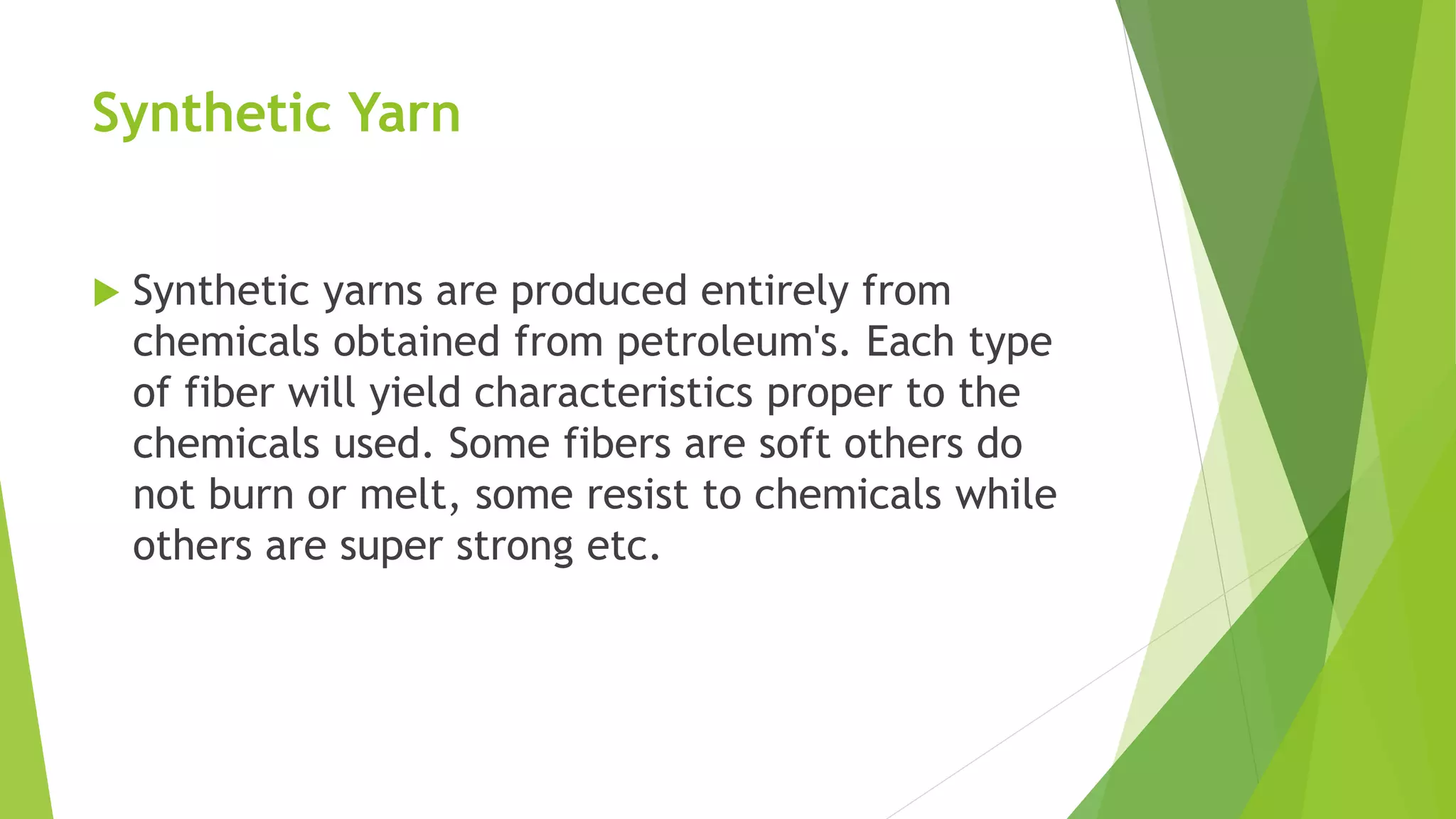 Synthetic Yarn
 Synthetic yarns are produced entirely from
chemicals obtained from petroleum's. Each type
of fiber will yield characteristics proper to the
chemicals used. Some fibers are soft others do
not burn or melt, some resist to chemicals while
others are super strong etc.
 