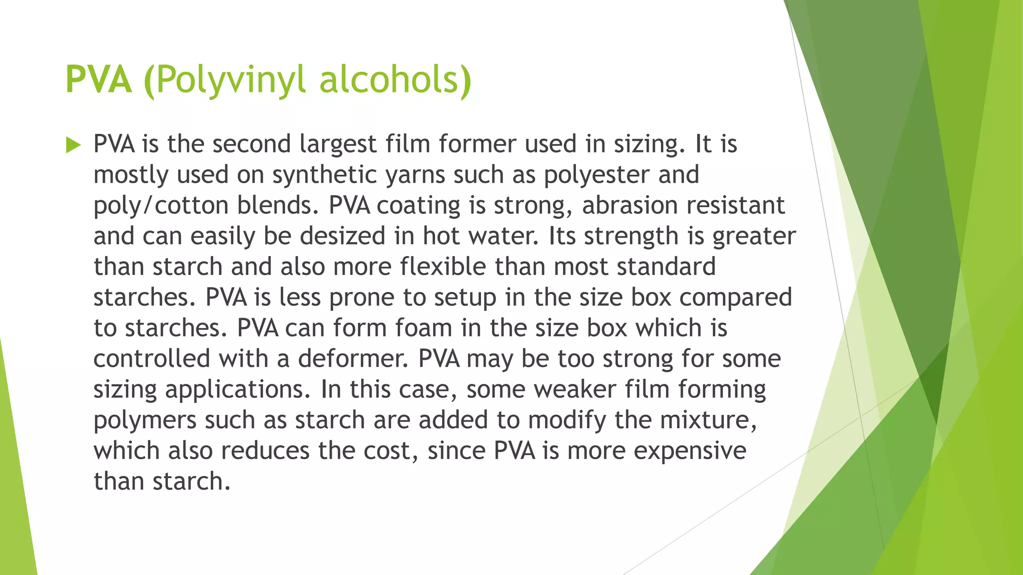 PVA (Polyvinyl alcohols)
 PVA is the second largest film former used in sizing. It is
mostly used on synthetic yarns such as polyester and
poly/cotton blends. PVA coating is strong, abrasion resistant
and can easily be desized in hot water. Its strength is greater
than starch and also more flexible than most standard
starches. PVA is less prone to setup in the size box compared
to starches. PVA can form foam in the size box which is
controlled with a deformer. PVA may be too strong for some
sizing applications. In this case, some weaker film forming
polymers such as starch are added to modify the mixture,
which also reduces the cost, since PVA is more expensive
than starch.
 