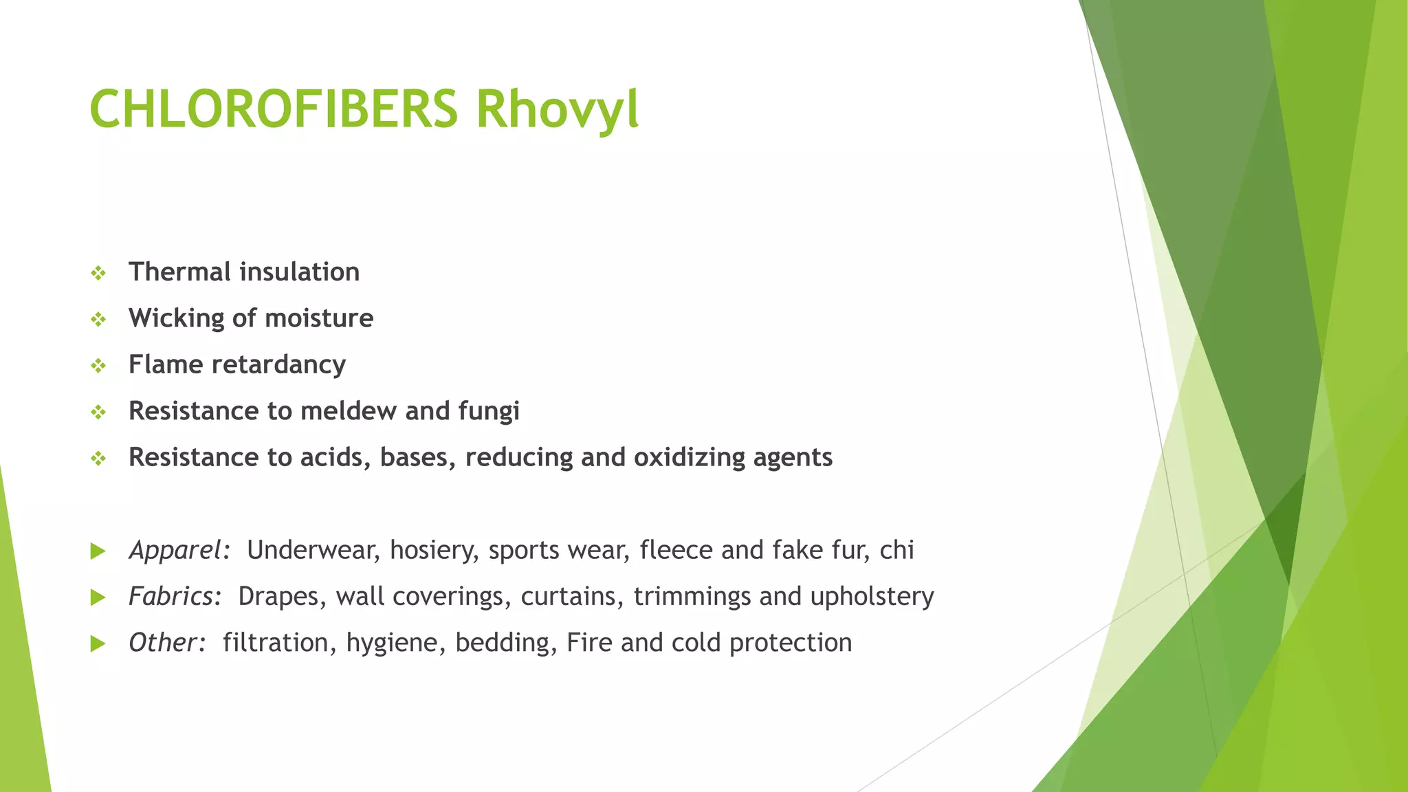 CHLOROFIBERS Rhovyl
 Thermal insulation
 Wicking of moisture
 Flame retardancy
 Resistance to meldew and fungi
 Resistance to acids, bases, reducing and oxidizing agents
 Apparel: Underwear, hosiery, sports wear, fleece and fake fur, chi
 Fabrics: Drapes, wall coverings, curtains, trimmings and upholstery
 Other: filtration, hygiene, bedding, Fire and cold protection
 