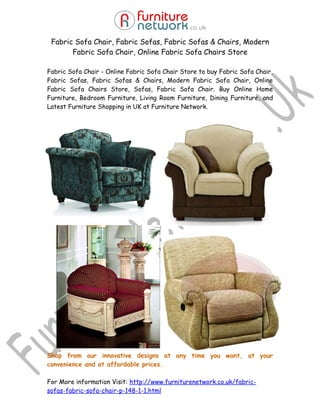 Fabric Sofa Chair, Fabric Sofas, Fabric Sofas & Chairs, Modern
       Fabric Sofa Chair, Online Fabric Sofa Chairs Store

Fabric Sofa Chair - Online Fabric Sofa Chair Store to buy Fabric Sofa Chair,
Fabric Sofas, Fabric Sofas & Chairs, Modern Fabric Sofa Chair, Online
Fabric Sofa Chairs Store, Sofas, Fabric Sofa Chair. Buy Online Home
Furniture, Bedroom Furniture, Living Room Furniture, Dining Furniture, and
Latest Furniture Shopping in UK at Furniture Network.




Shop from our innovative designs at any time you want, at your
convenience and at affordable prices.

For More information Visit: http://www.furniturenetwork.co.uk/fabric-
sofas-fabric-sofa-chair-p-148-1-1.html
 