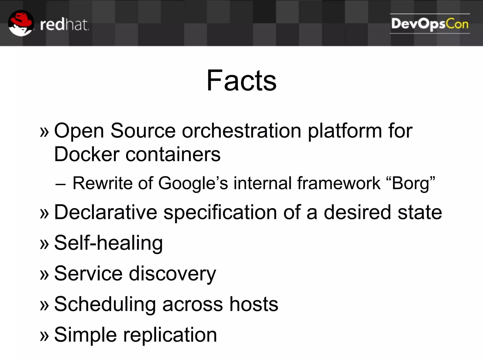 Facts
» Open Source orchestration platform for
Docker containers
– Rewrite of Google’s internal framework “Borg”
» Declarative specification of a desired state
» Self-healing
» Service discovery
» Scheduling across hosts
» Simple replication
 