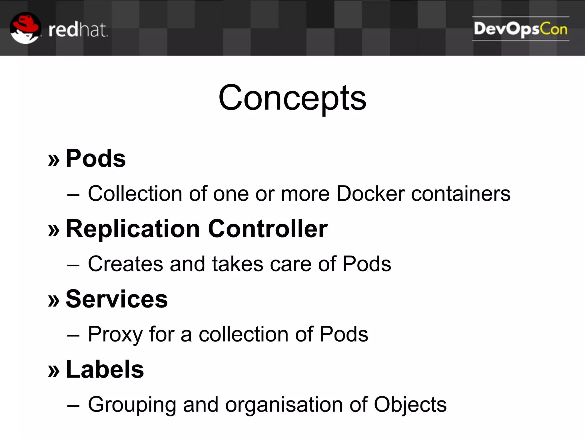 Concepts
» Pods
– Collection of one or more Docker containers
» Replication Controller
– Creates and takes care of Pods
» Services
– Proxy for a collection of Pods
» Labels
– Grouping and organisation of Objects
 