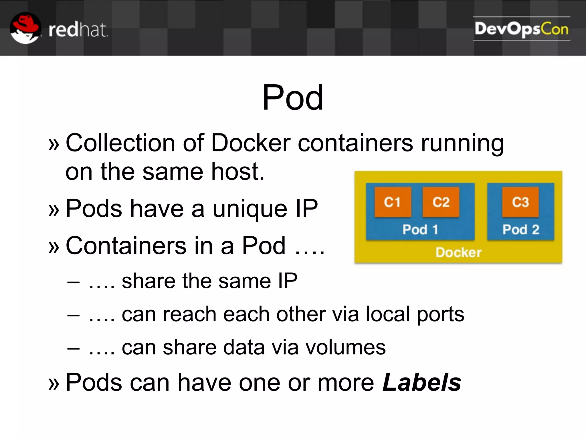 Pod
» Collection of Docker containers running
on the same host.
» Pods have a unique IP
» Containers in a Pod ….
– …. share the same IP
– …. can reach each other via local ports
– …. can share data via volumes
» Pods can have one or more Labels
 