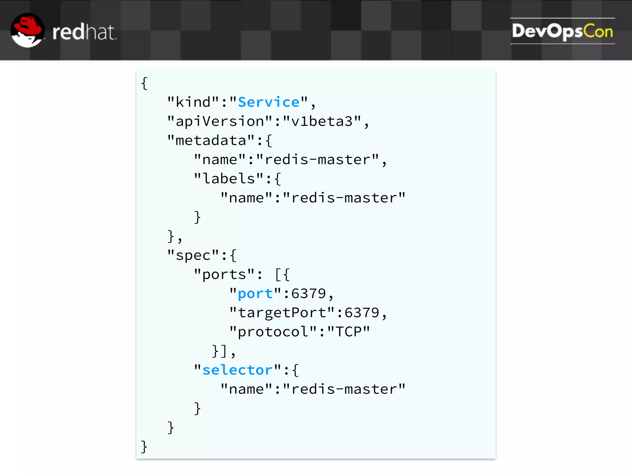 {
"kind":"Service",
"apiVersion":"v1beta3",
"metadata":{
"name":"redis-master",
"labels":{
"name":"redis-master"
}
},
"spec":{
"ports": [{
"port":6379,
"targetPort":6379,
"protocol":"TCP"
}],
"selector":{
"name":"redis-master"
}
}
}
 