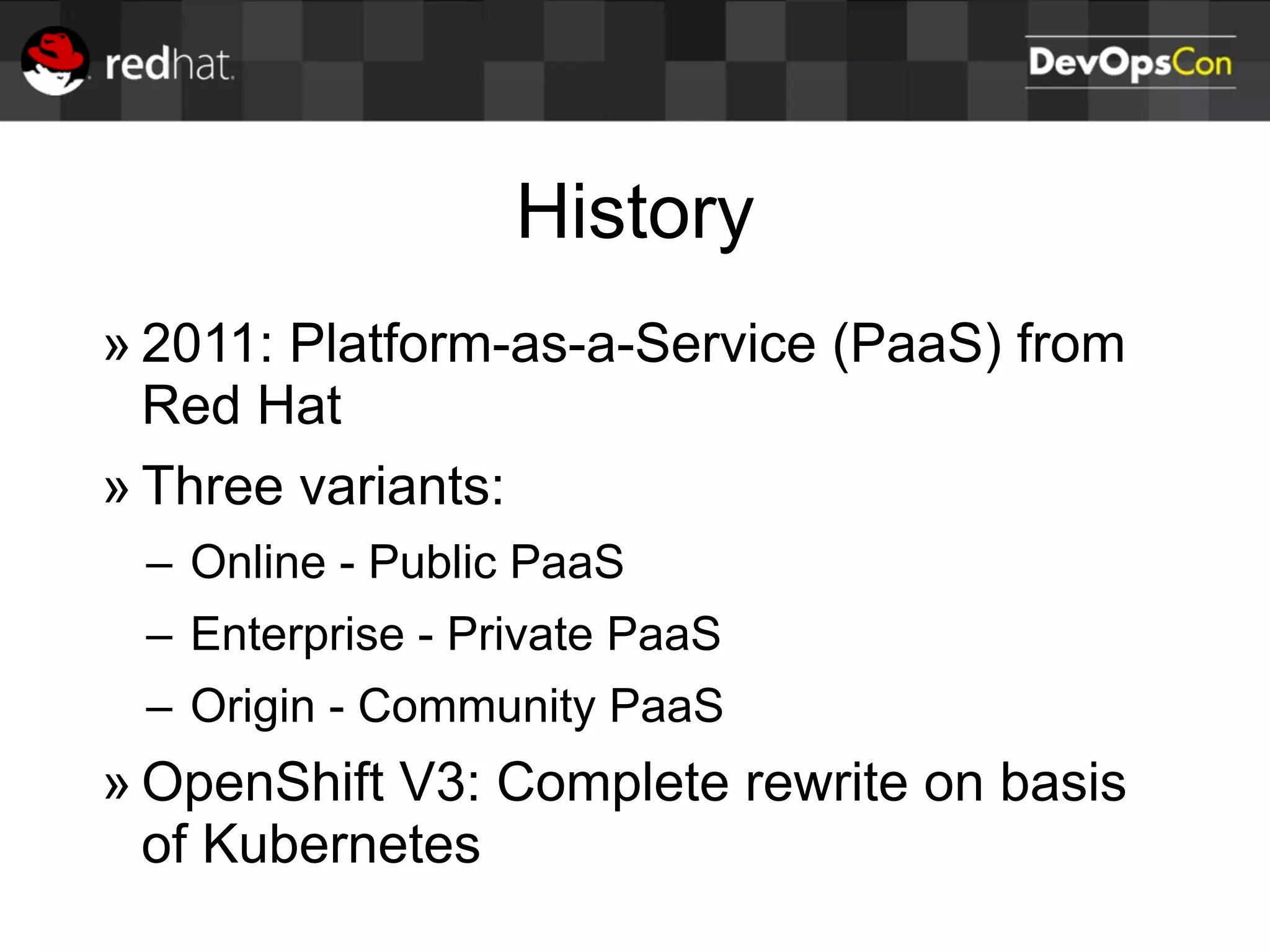 History
» 2011: Platform-as-a-Service (PaaS) from
Red Hat
» Three variants:
– Online - Public PaaS
– Enterprise - Private PaaS
– Origin - Community PaaS
» OpenShift V3: Complete rewrite on basis
of Kubernetes
 