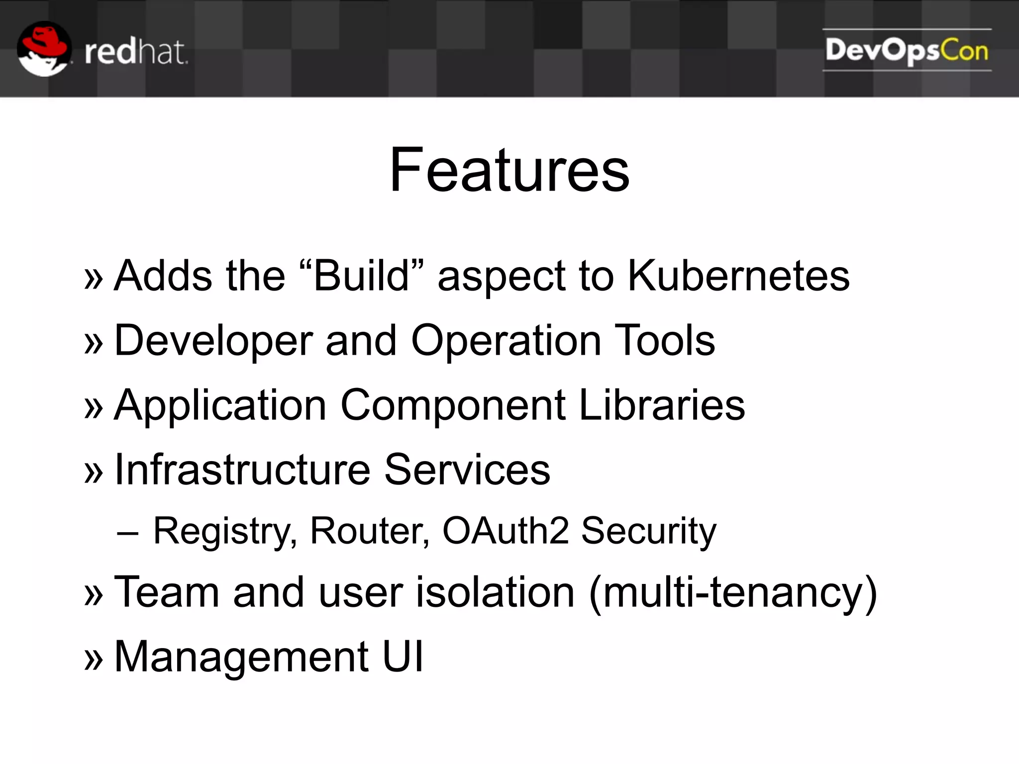 Features
» Adds the “Build” aspect to Kubernetes
» Developer and Operation Tools
» Application Component Libraries
» Infrastructure Services
– Registry, Router, OAuth2 Security
» Team and user isolation (multi-tenancy)
» Management UI
 