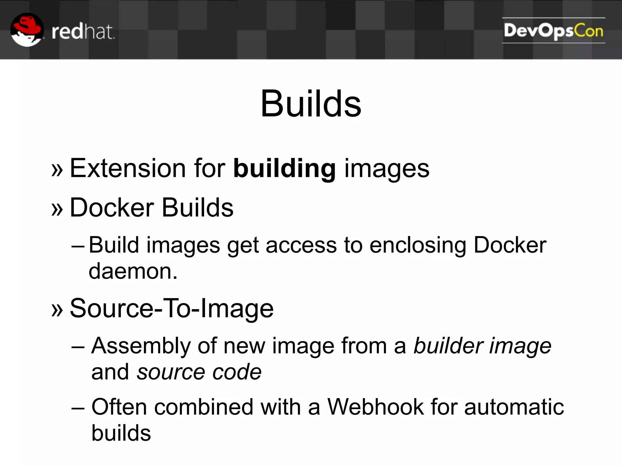 Builds
» Extension for building images
» Docker Builds
– Build images get access to enclosing Docker
daemon.
» Source-To-Image
– Assembly of new image from a builder image
and source code
– Often combined with a Webhook for automatic
builds
 