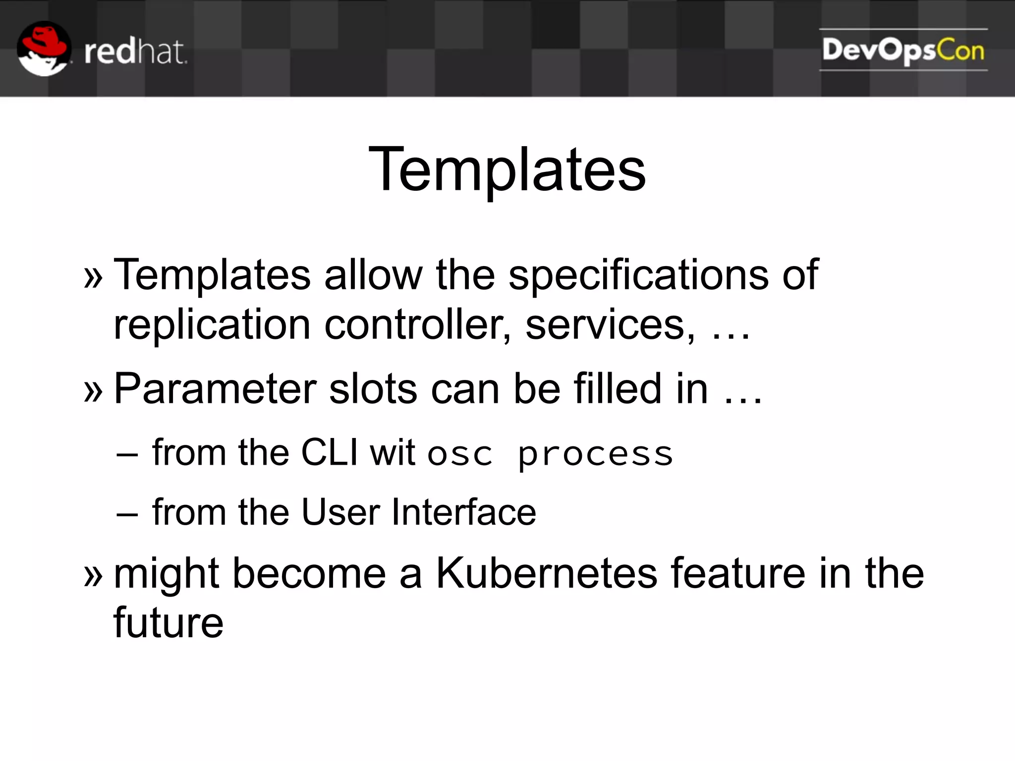 Templates
» Templates allow the specifications of
replication controller, services, …
» Parameter slots can be filled in …
– from the CLI wit osc process
– from the User Interface
» might become a Kubernetes feature in the
future
 