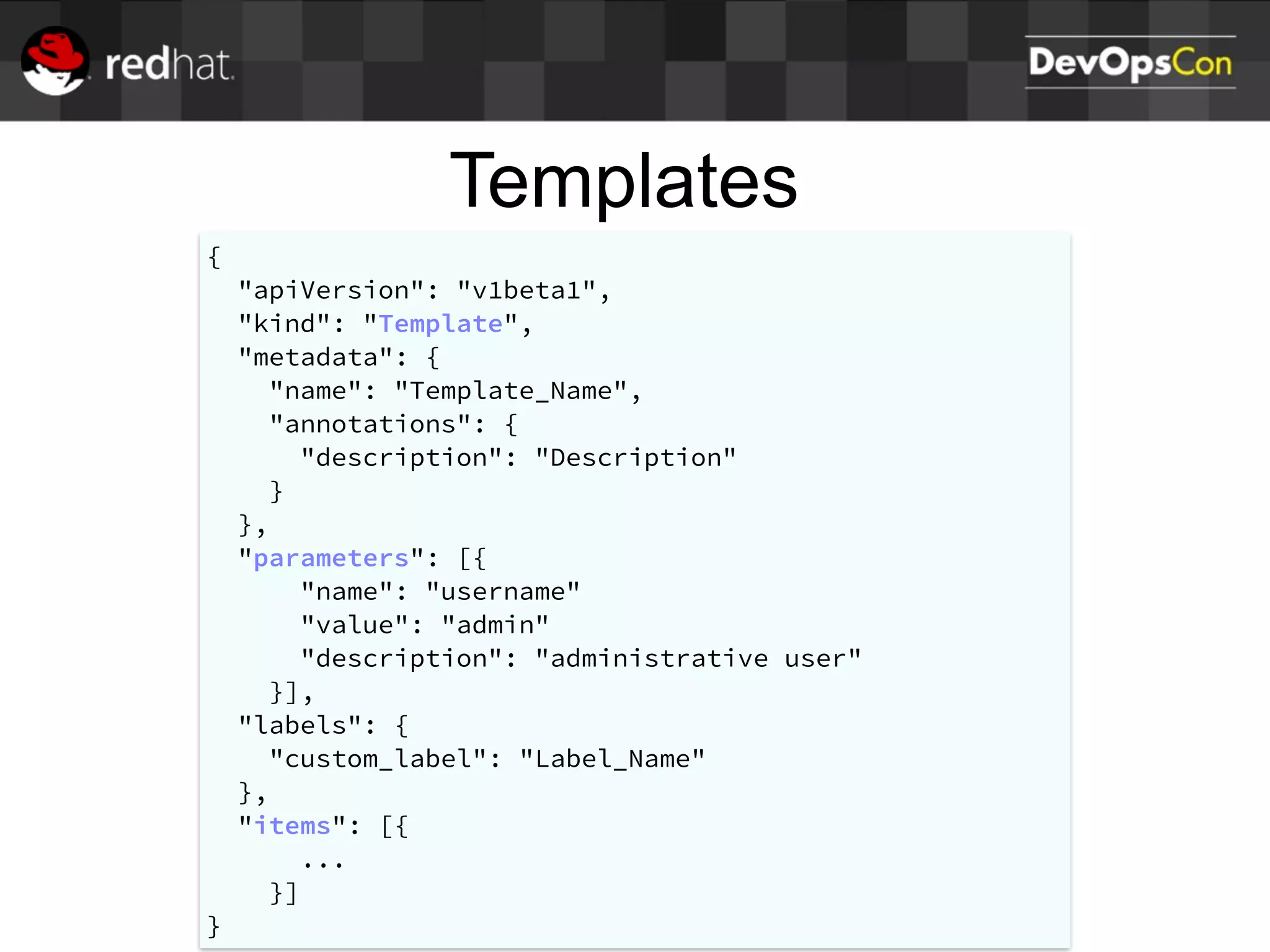 Templates
{
"apiVersion": "v1beta1",
"kind": "Template",
"metadata": {
"name": "Template_Name",
"annotations": {
"description": "Description"
}
},
"parameters": [{
"name": "username"
"value": "admin"
"description": "administrative user"
}],
"labels": {
"custom_label": "Label_Name"
},
"items": [{
...
}]
}
 