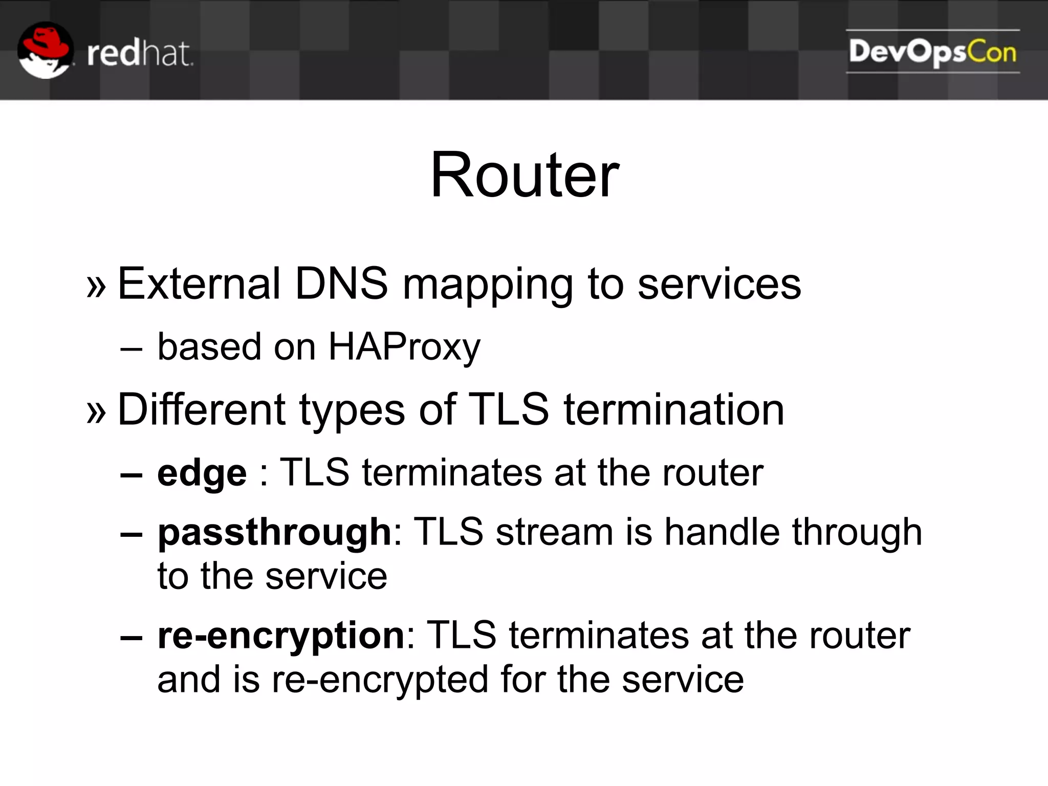 Router
» External DNS mapping to services
– based on HAProxy
» Different types of TLS termination
– edge : TLS terminates at the router
– passthrough: TLS stream is handle through
to the service
– re-encryption: TLS terminates at the router
and is re-encrypted for the service
 