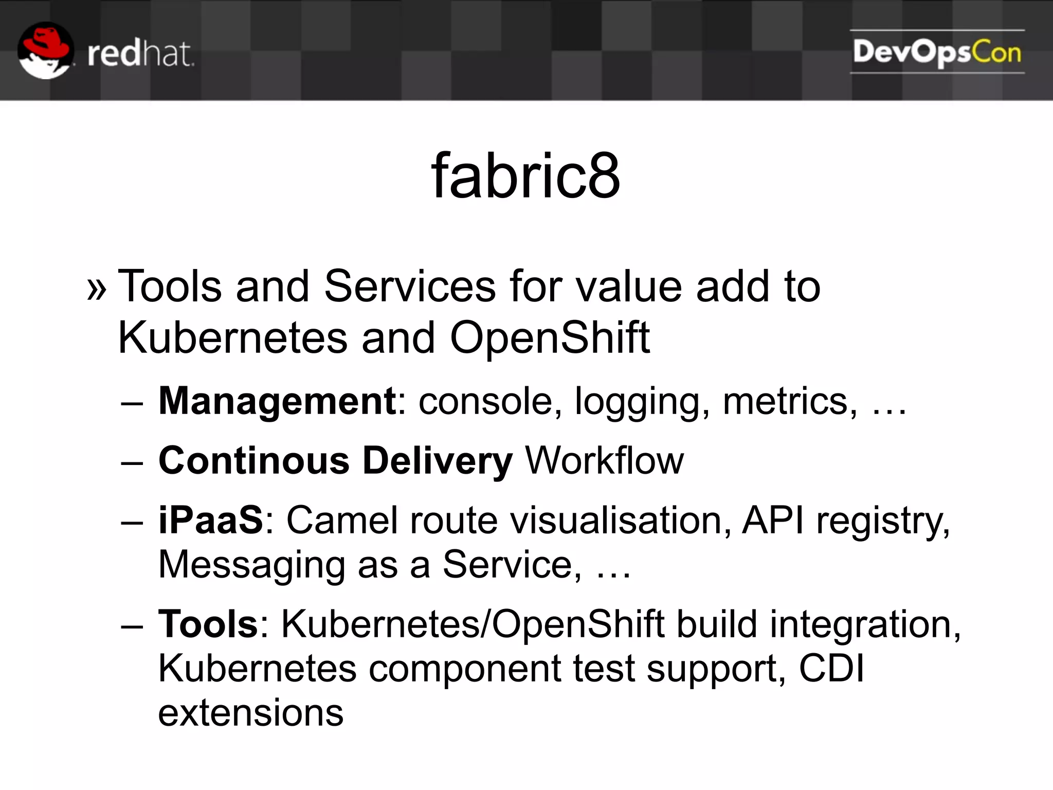 fabric8
» Tools and Services for value add to
Kubernetes and OpenShift
– Management: console, logging, metrics, …
– Continous Delivery Workflow
– iPaaS: Camel route visualisation, API registry,
Messaging as a Service, …
– Tools: Kubernetes/OpenShift build integration,
Kubernetes component test support, CDI
extensions
 