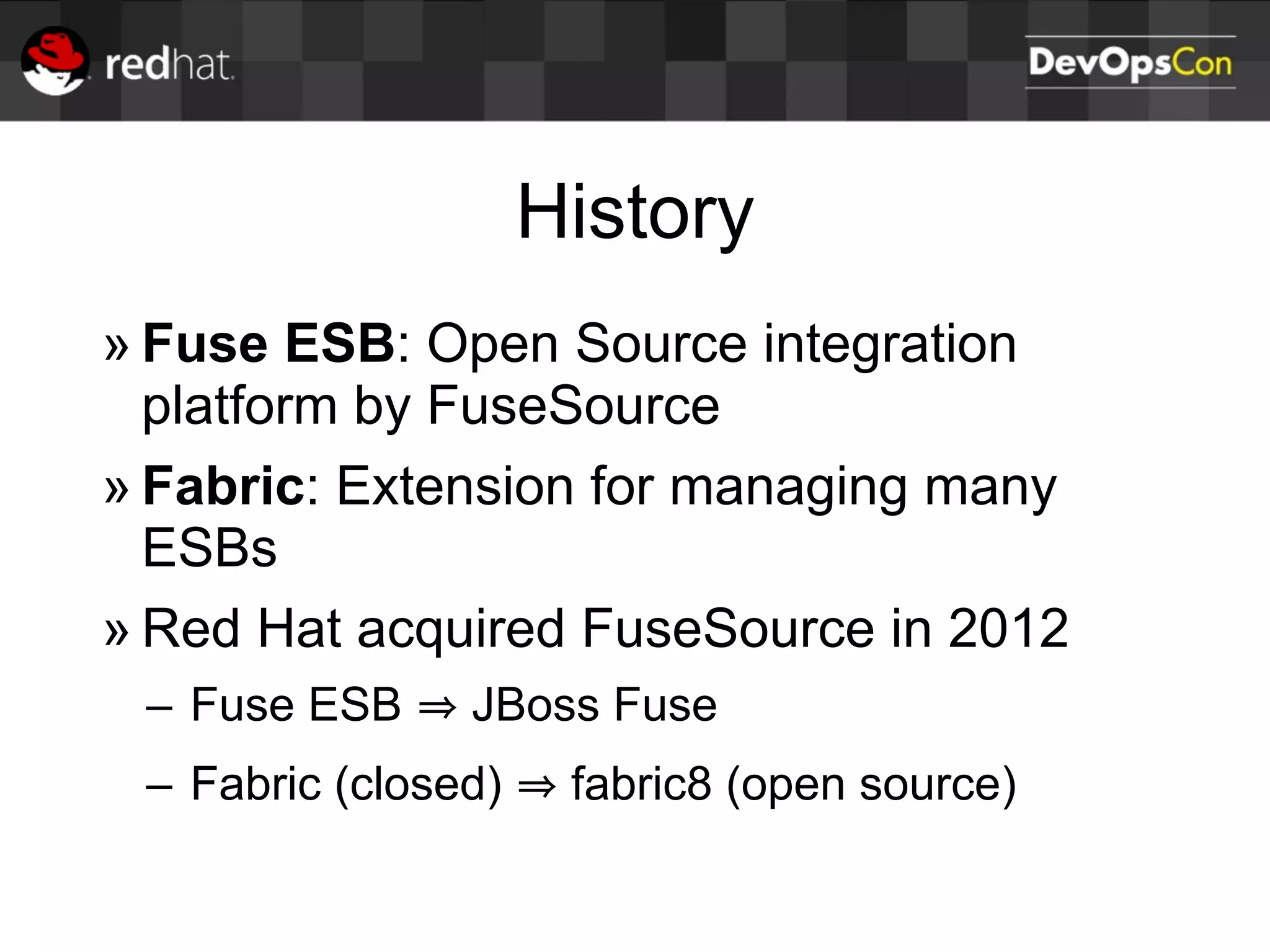 History
» Fuse ESB: Open Source integration
platform by FuseSource
» Fabric: Extension for managing many
ESBs
» Red Hat acquired FuseSource in 2012
– Fuse ESB JBoss Fuse
– Fabric (closed) fabric8 (open source)
 