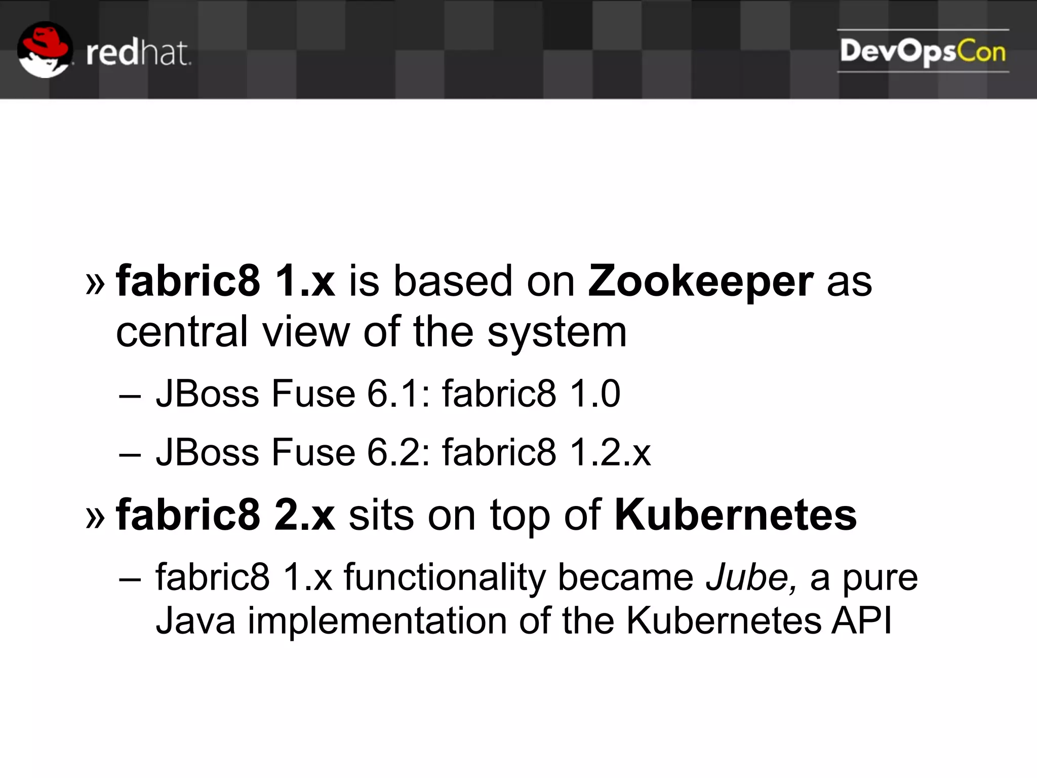 » fabric8 1.x is based on Zookeeper as
central view of the system
– JBoss Fuse 6.1: fabric8 1.0
– JBoss Fuse 6.2: fabric8 1.2.x
» fabric8 2.x sits on top of Kubernetes
– fabric8 1.x functionality became Jube, a pure
Java implementation of the Kubernetes API
 