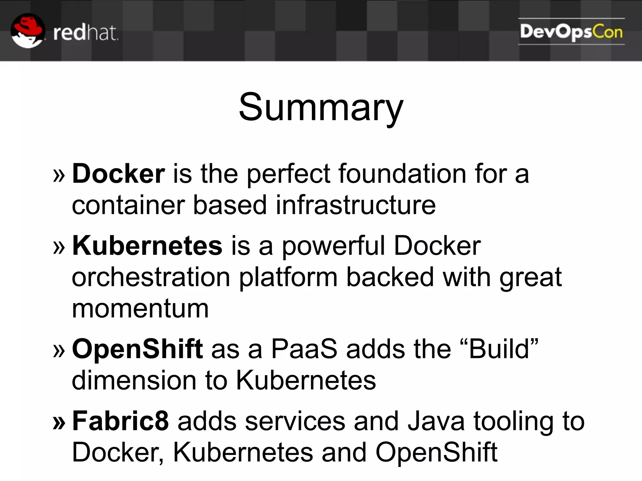 Summary
» Docker is the perfect foundation for a
container based infrastructure
» Kubernetes is a powerful Docker
orchestration platform backed with great
momentum
» OpenShift as a PaaS adds the “Build”
dimension to Kubernetes
» Fabric8 adds services and Java tooling to
Docker, Kubernetes and OpenShift
 