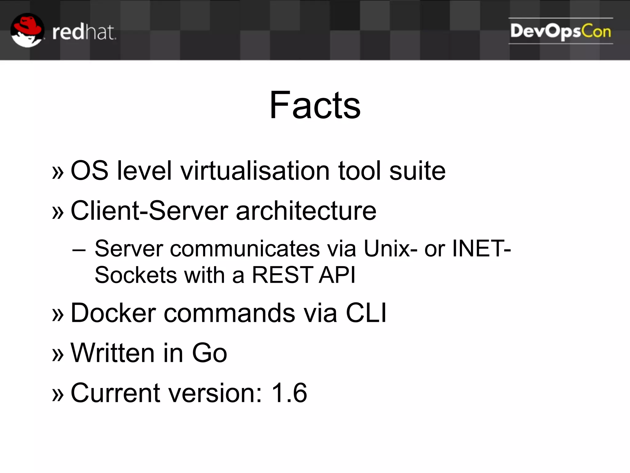 Facts
» OS level virtualisation tool suite
» Client-Server architecture
– Server communicates via Unix- or INET-
Sockets with a REST API
» Docker commands via CLI
» Written in Go
» Current version: 1.6
 