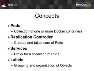 Concepts
» Pods
– Collection of one or more Docker containers
» Replication Controller
– Creates and takes care of Pods
» Services
– Proxy for a collection of Pods
» Labels
– Grouping and organisation of Objects
 