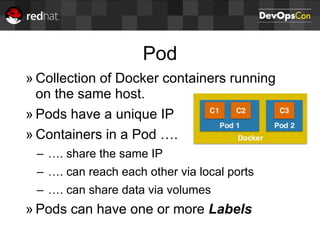 Pod
» Collection of Docker containers running
on the same host.
» Pods have a unique IP
» Containers in a Pod ….
– …. share the same IP
– …. can reach each other via local ports
– …. can share data via volumes
» Pods can have one or more Labels
 