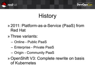 History
» 2011: Platform-as-a-Service (PaaS) from
Red Hat
» Three variants:
– Online - Public PaaS
– Enterprise - Private PaaS
– Origin - Community PaaS
» OpenShift V3: Complete rewrite on basis
of Kubernetes
 