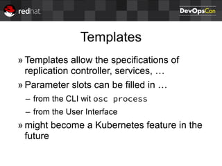 Templates
» Templates allow the specifications of
replication controller, services, …
» Parameter slots can be filled in …
– from the CLI wit osc process
– from the User Interface
» might become a Kubernetes feature in the
future
 