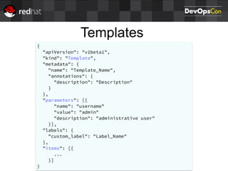 Templates
{
"apiVersion": "v1beta1",
"kind": "Template",
"metadata": {
"name": "Template_Name",
"annotations": {
"description": "Description"
}
},
"parameters": [{
"name": "username"
"value": "admin"
"description": "administrative user"
}],
"labels": {
"custom_label": "Label_Name"
},
"items": [{
...
}]
}
 