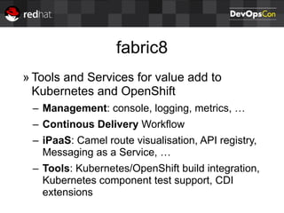 fabric8
» Tools and Services for value add to
Kubernetes and OpenShift
– Management: console, logging, metrics, …
– Continous Delivery Workflow
– iPaaS: Camel route visualisation, API registry,
Messaging as a Service, …
– Tools: Kubernetes/OpenShift build integration,
Kubernetes component test support, CDI
extensions
 