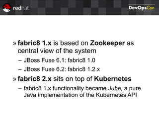 » fabric8 1.x is based on Zookeeper as
central view of the system
– JBoss Fuse 6.1: fabric8 1.0
– JBoss Fuse 6.2: fabric8 1.2.x
» fabric8 2.x sits on top of Kubernetes
– fabric8 1.x functionality became Jube, a pure
Java implementation of the Kubernetes API
 