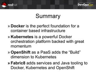 Summary
» Docker is the perfect foundation for a
container based infrastructure
» Kubernetes is a powerful Docker
orchestration platform backed with great
momentum
» OpenShift as a PaaS adds the “Build”
dimension to Kubernetes
» Fabric8 adds services and Java tooling to
Docker, Kubernetes and OpenShift
 