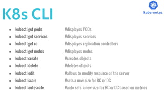 K8s CLI
● kubectl get pods #displayes PODs
● kubectl get services #displayes services
● kubectl get rc #displayes replication controllers
● kubectl get nodes #displayes nodes
● kubectl create #creates objects
● kubectl delete #deletes objects
● kubectl edit #allows to modify resource on the server
● kubectl scale #sets a new size for RC or DC
● kubectl autoscale #auto sets a new size for RC or DC based on metrics
 