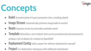 Concepts
● Build (transformation of input parameters into a resulting object)
● Image Stream (automatically performs image build on events)
● Route (exposes service by externally-reachable name)
● Template (describes a set of objects that can be parameterized and processed to
produce a list of objects for creation by OpenShift)
● Deployment Config (adds support for software deployments concept)
● Project (is a Kubernetes namespace with additional annotations)
 