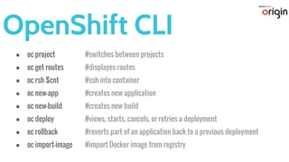 OpenShift CLI
● oc project #switches between projects
● oc get routes #displayes routes
● oc rsh $cnt #ssh into container
● oc new-app #creates new application
● oc new-build #creates new build
● oc deploy #views, starts, cancels, or retries a deployment
● oc rollback #reverts part of an application back to a previous deployment
● oc import-image #import Docker image from registry
 