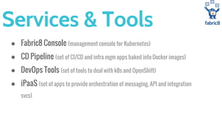 Services & Tools
● Fabric8 Console (management console for Kubernetes)
● CD Pipeline (set of CI/CD and infra mgm apps baked into Docker images)
● DevOps Tools (set of tools to deal with k8s and OpenShift)
● iPaaS (set of apps to provide orchestration of messaging, API and integration
svcs)
 