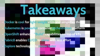Takeaways
- Docker is cool for light-weight v12n and simplifies things
- Kubernetes is powerful container orchestration platform
- OpenShift enhances “Build” capabilities on top of k8s
- Fabric8 enables CI/CD to shine with less effort
- Explore technologies to move faster
 