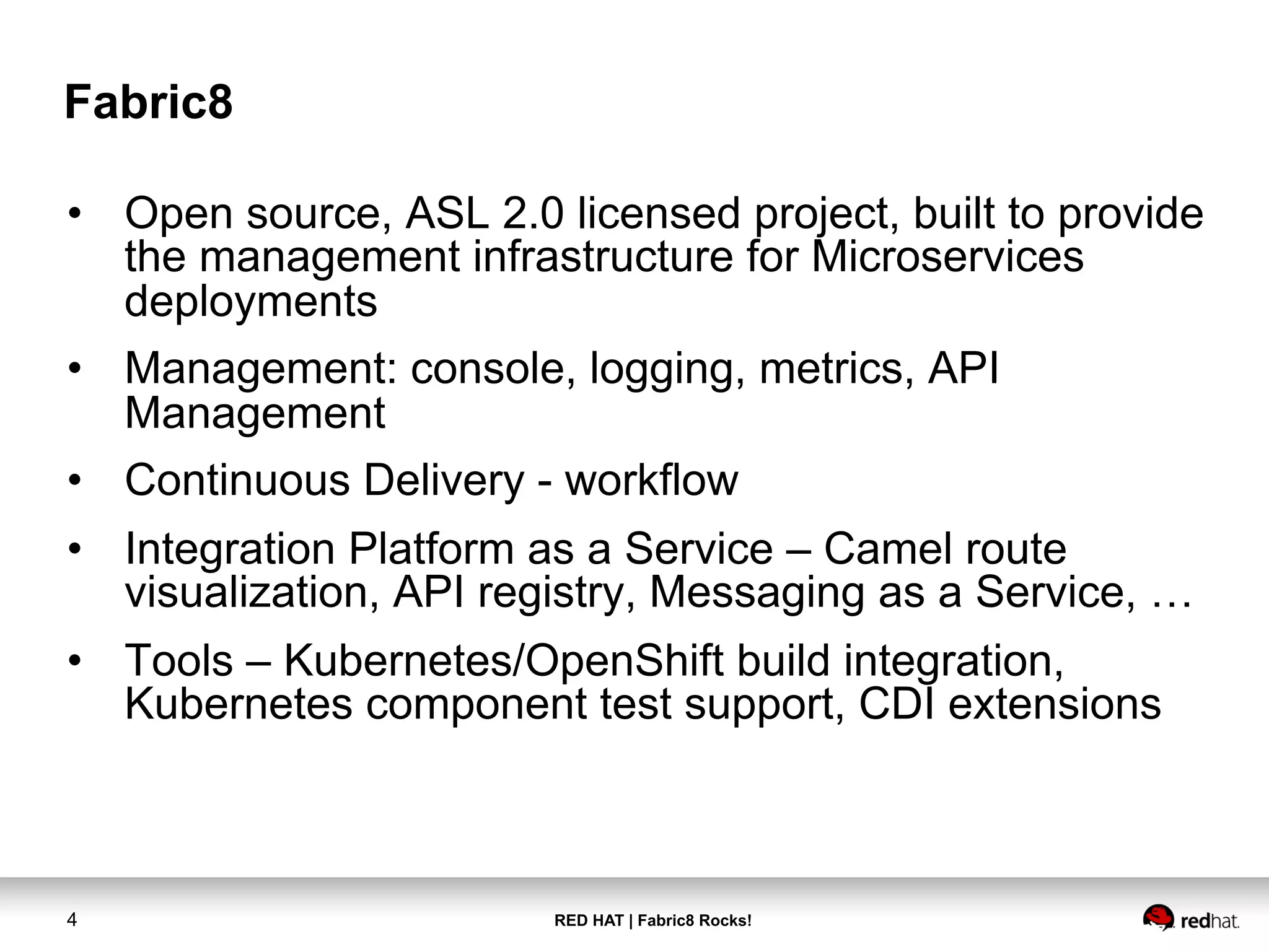 RED HAT | Fabric8 Rocks!4
Fabric8
•  Open source, ASL 2.0 licensed project, built to provide
the management infrastructure for Microservices
deployments
•  Management: console, logging, metrics, API
Management
•  Continuous Delivery - workflow
•  Integration Platform as a Service – Camel route
visualization, API registry, Messaging as a Service, …
•  Tools – Kubernetes/OpenShift build integration,
Kubernetes component test support, CDI extensions
 