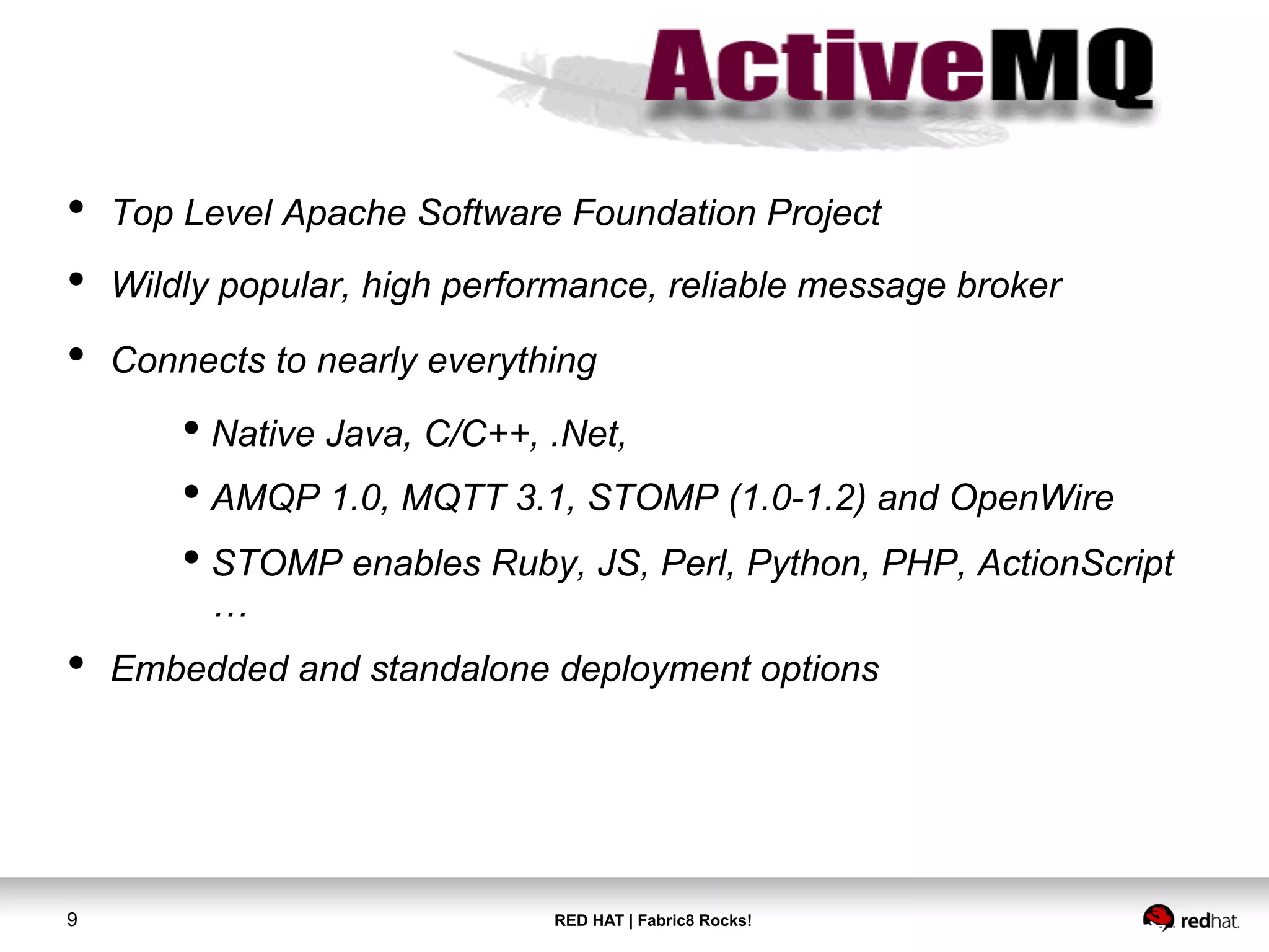 RED HAT | Fabric8 Rocks!9
•  Top Level Apache Software Foundation Project
•  Wildly popular, high performance, reliable message broker
•  Connects to nearly everything
• Native Java, C/C++, .Net,
• AMQP 1.0, MQTT 3.1, STOMP (1.0-1.2) and OpenWire
• STOMP enables Ruby, JS, Perl, Python, PHP, ActionScript
…
•  Embedded and standalone deployment options
 