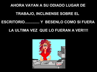 AHORA VAYAN A SU ODIADO LUGAR DE  TRABAJO, INCLINENSE SOBRE EL  ESCRITORIO.............. Y  BESENLO COMO SI FUERA  LA ULTIMA VEZ  QUE LO FUERAN A VER!!!! 