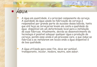  ÁGUA
 A água em quantidade, é o principal componente da cerveja.
A qualidade da água usada na fabricação da cerveja é
responsável por grande parte do sucesso dessa bebida, tanto
que até hoje as cervejarias levam em conta a qualidade da
água disponível em um determinado local para a instalação
de suas fábricas. Atualmente, devido ao desenvolvimento da
tecnologia é possível adequar qualquer água a produção de
cerveja, porém esse ainda é um processo caro, o que induz as
fabricas a se instalarem em locais onde a água disponível é
de boa qualidade.
 A água utilizada para esse fim, deve ser potável,
transparente, incolor, inodora, neutra, sem sabor.
 