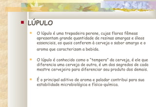  LÚPULO
 O lúpulo é uma trepadeira perene, cujas flores fêmeas
apresentam grande quantidade de resinas amargas e óleos
essenciais, os quais conferem à cerveja o sabor amargo e o
aroma que caracterizam a bebida.
 O lúpulo é conhecido como o “tempero” da cerveja, é ele que
diferencia uma cerveja de outra, é um dos segredos de cada
mestre cervejeiro para diferenciar seu produto dos demais.
 É o principal aditivo de aroma e paladar contribui para sua
estabilidade microbiológica e físico-química.
 