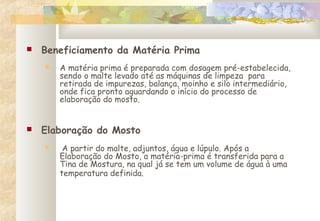  Beneficiamento da Matéria Prima
 A matéria prima é preparada com dosagem pré-estabelecida,
sendo o malte levado até as máquinas de limpeza para
retirada de impurezas, balança, moinho e silo intermediário,
onde fica pronto aguardando o início do processo de
elaboração do mosto.
 Elaboração do Mosto
 A partir do malte, adjuntos, água e lúpulo. Após a
Elaboração do Mosto, a matéria-prima é transferida para a
Tina de Mostura, na qual já se tem um volume de água à uma
temperatura definida.
    
 