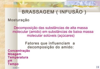 16/05/14 18
Mosturação
Decomposição das substâncias de alta massa
molecular (amido) em substâncias de baixa massa
molecular solúveis (açúcares)
Fatores que influenciam a
decomposição do amido:
Concentração
Moagem
Temperatura
pH
Tempo
BRASSAGEM ( INFUSÃO )
 