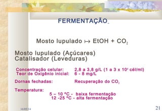 16/05/14 21
FERMENTAÇÃO
Mosto lupulado  EtOH + CO2
Mosto lupulado (Açúcares)
Catalisador (Leveduras)
Concentração celular: 2,8 a 3,8 g/L (1 a 3 x 106
cél/ml)
Teor de Oxigênio inicial: 6 - 8 mg/L
Dornas fechadas: Recuperação do CO2
Temperatura:
5 – 10 ºC - baixa fermentação
12 -25 ºC - alta fermentação
 