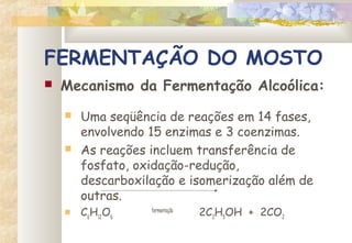 FERMENTAÇÃO DO MOSTO
 Mecanismo da Fermentação Alcoólica:
 Uma seqüência de reações em 14 fases,
envolvendo 15 enzimas e 3 coenzimas.
 As reações incluem transferência de
fosfato, oxidação-redução,
descarboxilação e isomerização além de
outras.
 C6
H12
O6
fermentação
  2C2
H5
OH  +  2CO2
 