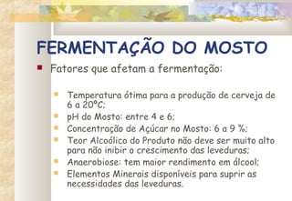 FERMENTAÇÃO DO MOSTO
 Fatores que afetam a fermentação:
 Temperatura ótima para a produção de cerveja de
6 a 20ºC;
 pH do Mosto: entre 4 e 6;
 Concentração de Açúcar no Mosto: 6 a 9 %;
 Teor Alcoólico do Produto não deve ser muito alto
para não inibir o crescimento das leveduras;
 Anaerobiose: tem maior rendimento em álcool;
 Elementos Minerais disponíveis para suprir as
necessidades das leveduras.
 