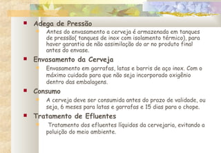  Adega de Pressão
 Antes do envasamento a cerveja é armazenada em tanques
de pressão( tanques de inox com isolamento térmico), para
haver garantia de não assimilação do ar no produto final
antes do envase.
 Envasamento da Cerveja
 Envasamento em garrafas, latas e barris de aço inox. Com o
máximo cuidado para que não seja incorporado oxigênio
dentro das embalagens.
 Consumo
 A cerveja deve ser consumida antes do prazo de validade, ou
seja, 6 meses para latas e garrafas e 15 dias para o chope.
 Tratamento de Efluentes
 Tratamento dos efluentes líquidos da cervejaria, evitando a
poluição do meio ambiente.
 