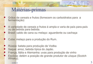 16/05/14 3
Matérias-primas
 Grãos de cereais e frutos (fornecem os carboidratos para a
fermentação)
 A variedade de cereais e frutos é ampla e varia de país para país
ou de bebida para bebida.
 Brasil: caldo de cana ou melaço: aguardente ou cachaça
 Cuba: melaço para a produção do Rum.
 Rússia: batata para produção de Vodka
 Saque: arroz, bebida típica do Japão.
 França, Itália e Alemanha: uvas para produção de vinho
 Escócia: detém a posição de grande produtor de uísque (Scotch
Whisky).
 