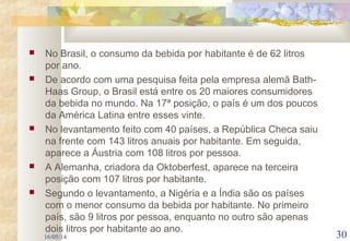  No Brasil, o consumo da bebida por habitante é de 62 litros
por ano.
 De acordo com uma pesquisa feita pela empresa alemã Bath-
Haas Group, o Brasil está entre os 20 maiores consumidores
da bebida no mundo. Na 17ª posição, o país é um dos poucos
da América Latina entre esses vinte.
 No levantamento feito com 40 países, a República Checa saiu
na frente com 143 litros anuais por habitante. Em seguida,
aparece a Áustria com 108 litros por pessoa.
 A Alemanha, criadora da Oktoberfest, aparece na terceira
posição com 107 litros por habitante.
 Segundo o levantamento, a Nigéria e a Índia são os países
com o menor consumo da bebida por habitante. No primeiro
país, são 9 litros por pessoa, enquanto no outro são apenas
dois litros por habitante ao ano.
16/05/14 30
 