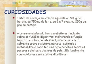 CURIOSIDADES
 1 litro de cerveja em caloria equivale a : 500g de
batata, ou 750mL de leite, ou 6 a 7 ovos, ou 250g de
pão de centeio.
 o consumo moderado tem um efeito estimulante
sobre as funções digestivas, melhorando a função
hepática e a função intestinal, exerce um efeito
calmante sobre o sistema nervoso, estimula o
metabolismo e pode ter uma ação benéfica sobre as
pessoas sujeitas a doenças de pele. São igualmente
conhecidos os seus efeitos diuréticos.
 