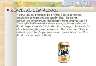  CERVEJAS SEM ÁLCOOL
 A cerveja Liber produzida pela Ambev é única no mercado
brasileiro que realmente não contém álcool (as outras
apresentam pequena quantidade), isso porque seu processo de
fabricação é diferente das outras cervejas denominadas sem
álcool. No processo de fabricação dessa cerveja, a fermentação
não é interrompida, ela acontece até o final e depois o álcool é
retirado por filtração por membranas, o que a deixa com o% de
álcool para ser comercializada.
 
